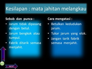 Kesilapan : mata jahitan melangkau

PREVIOS

Sebab dan punca :
• Jarum tidak dipasang
dengan betul.
• Jarum bengkok atau
tumpul.
• Fabrik ditarik semasa
menjahit.

NEXT

Cara mengatasi :
• Betulkan kedudukan
jarum.
• Tukar jarum yang elok.
• Jangan tarik fabrik
semasa menjahit.

 