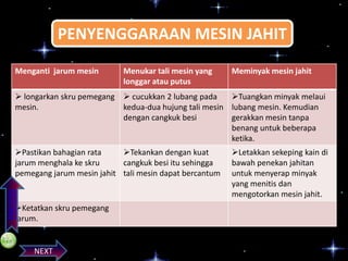 PENYENGGARAAN MESIN JAHIT
Menganti jarum mesin

Menukar tali mesin yang
longgar atau putus

Meminyak mesin jahit

 longarkan skru pemegang  cucukkan 2 lubang pada
Tuangkan minyak melaui
mesin.
kedua-dua hujung tali mesin lubang mesin. Kemudian
dengan cangkuk besi
gerakkan mesin tanpa
benang untuk beberapa
ketika.

PREVIOS

Pastikan bahagian rata
Tekankan dengan kuat
jarum menghala ke skru
cangkuk besi itu sehingga
pemegang jarum mesin jahit tali mesin dapat bercantum

Ketatkan skru pemegang
jarum.

NEXT

Letakkan sekeping kain di
bawah penekan jahitan
untuk menyerap minyak
yang menitis dan
mengotorkan mesin jahit.

 