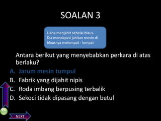 SOALAN 3

PREVIOS

Liana menjahit sehelai blaus.
Dia mendapati jahitan mesin di
blausnya melompat - lompat

Antara berikut yang menyebabkan perkara di atas
berlaku?
A. Jarum mesin tumpul
B. Fabrik yang dijahit nipis
C. Roda imbang berpusing terbalik
D. Sekoci tidak dipasang dengan betul
NEXT

 