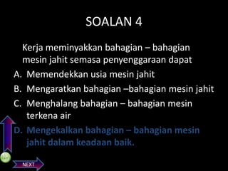 PREVIOS

SOALAN 4
Kerja meminyakkan bahagian – bahagian
mesin jahit semasa penyenggaraan dapat
A. Memendekkan usia mesin jahit
B. Mengaratkan bahagian –bahagian mesin jahit
C. Menghalang bahagian – bahagian mesin
terkena air
D. Mengekalkan bahagian – bahagian mesin
jahit dalam keadaan baik.
NEXT

 