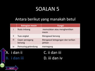 SOALAN 5
Antara berikut yang manakah betul
Bahagian mesin

Fungsi

Roda imbang

memulakan atau menghentikan
mesin

ii

Tuas angkat

Mengawal benang

iii

Ceper penegang
benang

Mengawal ketegangan dan tarikan
jahitan

iv
PREVIOS

i

Pemusing gelendung

memegang

A. i dan ii
B. i dan iii
NEXT

C. ii dan iii
D. iii dan iv

 