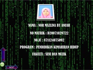 NAMA : NOR MAZLINA BT ANUAR
NO MATRIK : D20071029722

N0.IC : 871124075092
PREVIOS

PROGRAM : PENDIDIKAN KEMAHIRAN HIDUP
FAKULTI : SENI DAN MUZIK

NEXT

 