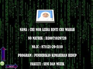 NAMA : CHE NOR AZIRA BINTI CHE WAHAB
NO MATRIK : D20071029728

PREVIOS

N0.IC : 871121-29-5110

PROGRAM : PENDIDIKAN KEMAHIRAN HIDUP
NEXT

FAKULTI : SENI DAN MUZIK

 