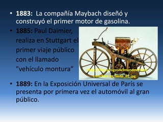 1883:  La compañía Maybach diseñó y construyó el primer motor de gasolina.1885: Paul Daimier,realiza en Stuttgart el	primer viaje público 	con el llamado "vehículo montura” http://files.amigosdelmundovirtual.                                                                                        crearforo.es/histo_02.jpg1889: En la Exposición Universal de París se presenta por primera vez el automóvil al gran público.