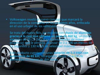 • Volkswagen reveló el nuevo concept que marcará la
  dirección de la compañía en los próximos años, enfocada
  en el uso urbano de los vehículos.
  Se trata del nuevo Nils, un modelo con chasis de aluminio
  gracias a la cual que obtiene un peso de 460 kg, un motor
  eléctrico de 20 CV (34 CV en los momentos de mayor
  exigencia) que le permite alcanzar de 0 a 100 en menos de
  11 segundos y 130 km/h de velocidad máxima.
  Este producto cuenta con unas baterías de 5,3 kWh con
  autonomía de 65 km, recargables desde un enchufe
  doméstico en menos de dos horas.
 