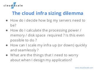 The cloud infra sizing dilemma
● How do i decide how big my servers need to
be?
● How do I calculate the processing power /
memory / disk space required ? Is this even
possible to do ?
● How can I scale my infra up (or down) quickly
and seamlessly ?
● What are the things that I need to worry
about when I design my application?
 