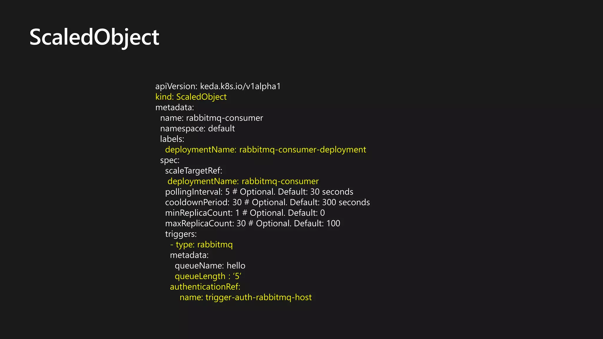 ScaledObject
apiVersion: keda.k8s.io/v1alpha1
kind: ScaledObject
metadata:
name: rabbitmq-consumer
namespace: default
labels:
deploymentName: rabbitmq-consumer-deployment
spec:
scaleTargetRef:
deploymentName: rabbitmq-consumer
pollingInterval: 5 # Optional. Default: 30 seconds
cooldownPeriod: 30 # Optional. Default: 300 seconds
minReplicaCount: 1 # Optional. Default: 0
maxReplicaCount: 30 # Optional. Default: 100
triggers:
- type: rabbitmq
metadata:
queueName: hello
queueLength : ‘5’
authenticationRef:
name: trigger-auth-rabbitmq-host
 