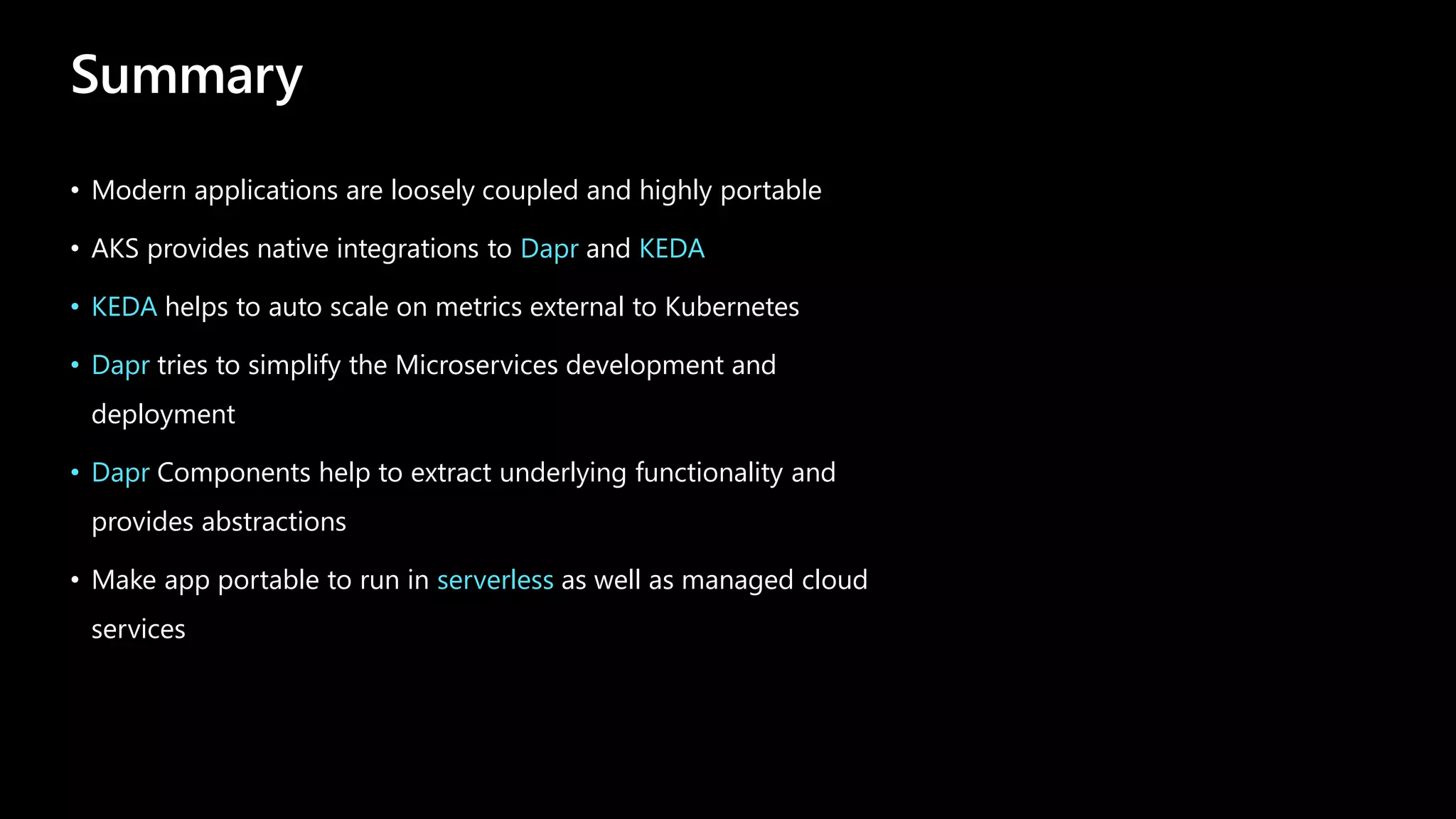 Summary
• Modern applications are loosely coupled and highly portable
• AKS provides native integrations to Dapr and KEDA
• KEDA helps to auto scale on metrics external to Kubernetes
• Dapr tries to simplify the Microservices development and
deployment
• Dapr Components help to extract underlying functionality and
provides abstractions
• Make app portable to run in serverless as well as managed cloud
services
 