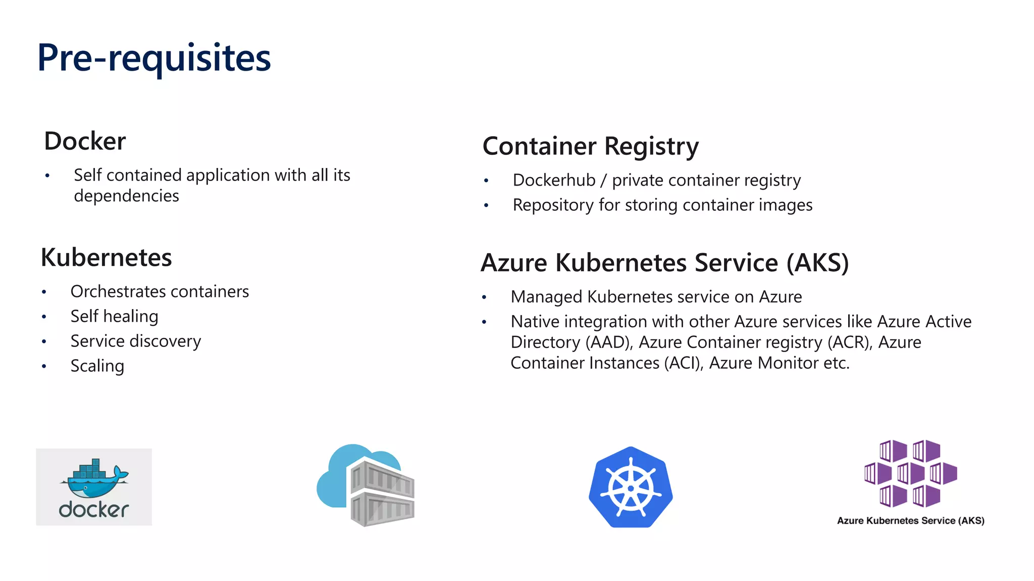 Pre-requisites
• Self contained application with all its
dependencies
Docker
• Orchestrates containers
• Self healing
• Service discovery
• Scaling
Kubernetes
• Dockerhub / private container registry
• Repository for storing container images
Container Registry
• Managed Kubernetes service on Azure
• Native integration with other Azure services like Azure Active
Directory (AAD), Azure Container registry (ACR), Azure
Container Instances (ACI), Azure Monitor etc.
Azure Kubernetes Service (AKS)
 