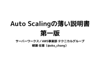 Auto Scalingの薄い説明書
第一版
サーバーワークス／AWS事業部 テクニカルグループ
柳瀬 任章（@oko_chang）
 