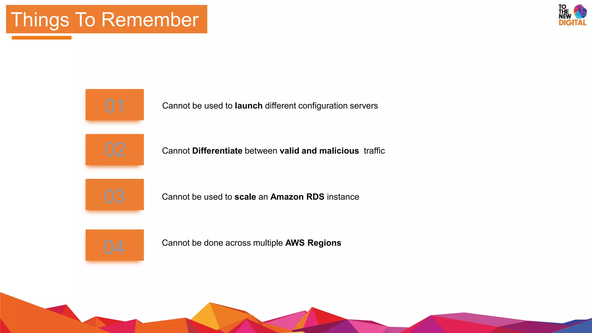 Things To Remember
Cannot be used to scale an Amazon RDS instance
Cannot be done across multiple AWS Regions
01
02
03
04
Cannot Differentiate between valid and malicious traffic
Cannot be used to launch different configuration servers
 