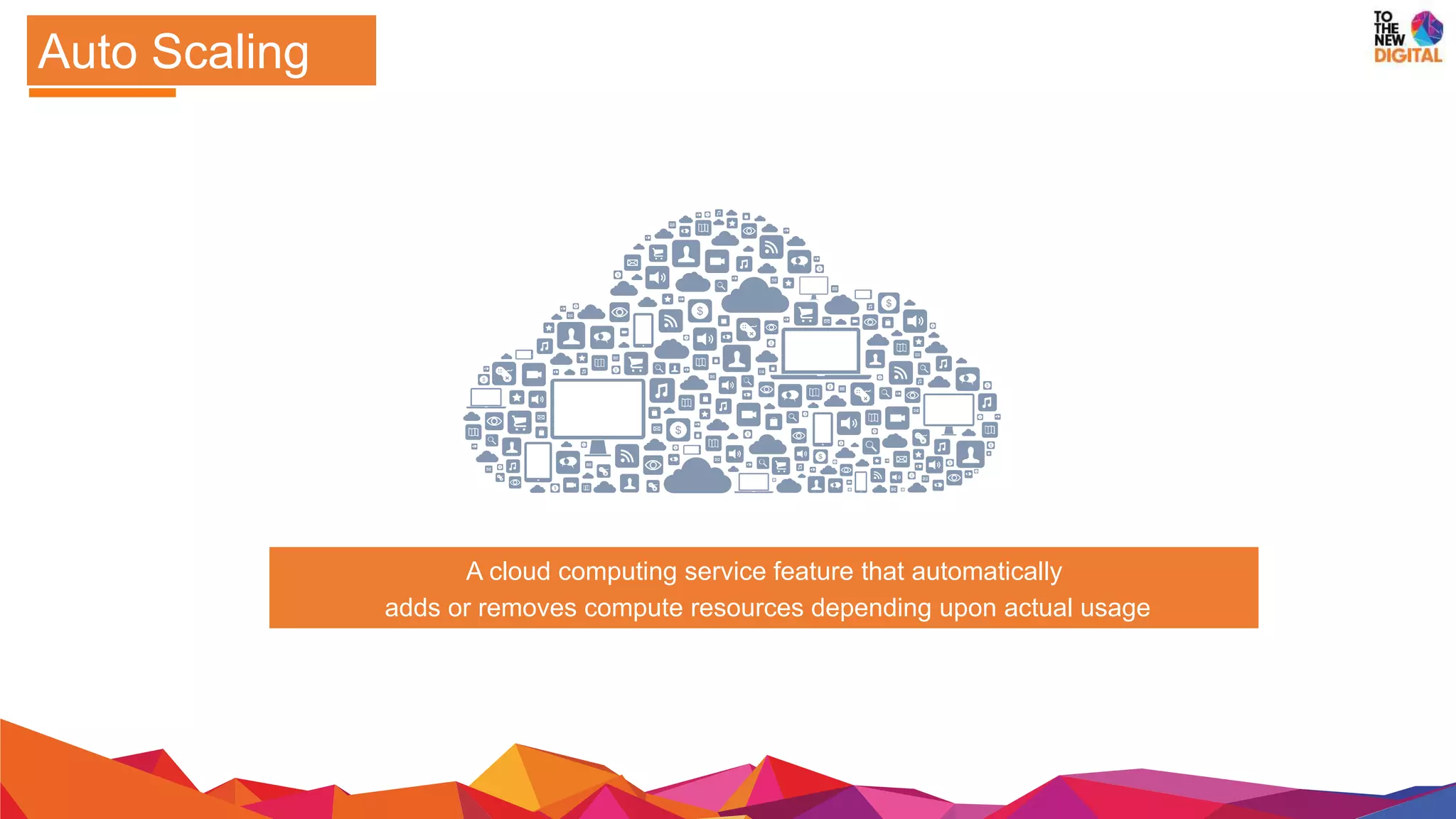 A cloud computing service feature that automatically
adds or removes compute resources depending upon actual usage
Auto Scaling
 