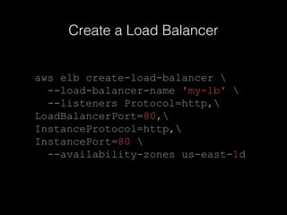 Create a Load Balancer

aws elb create-load-balancer 
--load-balancer-name 'my-lb' 
--listeners Protocol=http,
LoadBalancerPort=80,
InstanceProtocol=http,
InstancePort=80 
--availability-zones us-east-1d

 