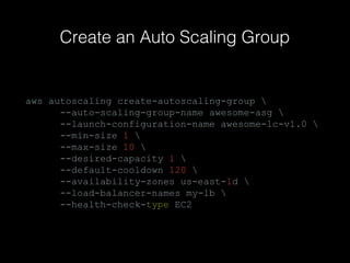 Create an Auto Scaling Group

aws autoscaling create-autoscaling-group 
--auto-scaling-group-name awesome-asg 
--launch-configuration-name awesome-lc-v1.0 
--min-size 1 
--max-size 10 
--desired-capacity 1 
--default-cooldown 120 
--availability-zones us-east-1d 
--load-balancer-names my-lb 
--health-check-type EC2

 