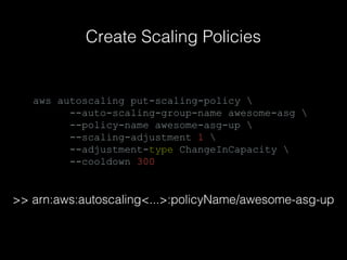 Create Scaling Policies

aws autoscaling put-scaling-policy 
--auto-scaling-group-name awesome-asg 
--policy-name awesome-asg-up 
--scaling-adjustment 1 
--adjustment-type ChangeInCapacity 
--cooldown 300

>> arn:aws:autoscaling<...>:policyName/awesome-asg-up

 