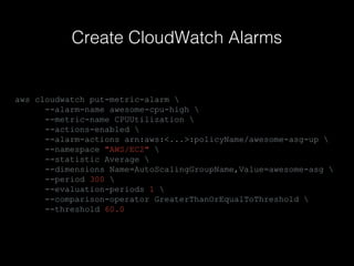 Create CloudWatch Alarms

aws cloudwatch put-metric-alarm 
--alarm-name awesome-cpu-high 
--metric-name CPUUtilization 
--actions-enabled 
--alarm-actions arn:aws:<...>:policyName/awesome-asg-up 
--namespace "AWS/EC2" 
--statistic Average 
--dimensions Name=AutoScalingGroupName,Value=awesome-asg 
--period 300 
--evaluation-periods 1 
--comparison-operator GreaterThanOrEqualToThreshold 
--threshold 60.0

 