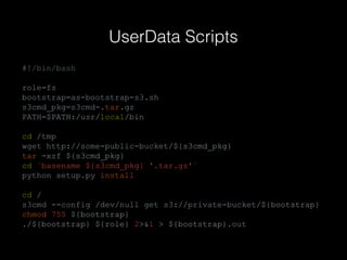 UserData Scripts
#!/bin/bash
role=fs
bootstrap=as-bootstrap-s3.sh
s3cmd_pkg=s3cmd-.tar.gz
PATH=$PATH:/usr/local/bin
cd /tmp
wget http://some-public-bucket/${s3cmd_pkg}
tar -xzf ${s3cmd_pkg}
cd `basename ${s3cmd_pkg} '.tar.gz'`
python setup.py install
cd /
s3cmd --config /dev/null get s3://private-bucket/${bootstrap}
chmod 755 ${bootstrap}
./${bootstrap} ${role} 2>&1 > ${bootstrap}.out

 