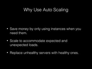 Why Use Auto Scaling

•

Save money by only using instances when you
need them.

•

Scale to accommodate expected and
unexpected loads.

•

Replace unhealthy servers with healthy ones.

 