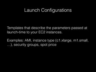 Launch Configurations

Templates that describe the parameters passed at
launch-time to your EC2 instances.
Examples: AMI, instance type (c1.xlarge, m1.small,
…), security groups, spot price

 