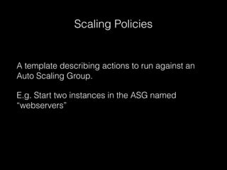 Scaling Policies

A template describing actions to run against an
Auto Scaling Group.
E.g. Start two instances in the ASG named
“webservers”

 