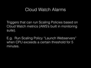 Cloud Watch Alarms
Triggers that can run Scaling Policies based on
Cloud Watch metrics (AWS’s built in monitoring
suite).
E.g. Run Scaling Policy “Launch Webservers”
when CPU exceeds a certain threshold for 5
minutes.

 