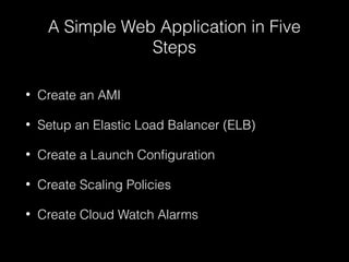 A Simple Web Application in Five
Steps
•

Create an AMI

•

Setup an Elastic Load Balancer (ELB)

•

Create a Launch Configuration

•

Create Scaling Policies

•

Create Cloud Watch Alarms

 
