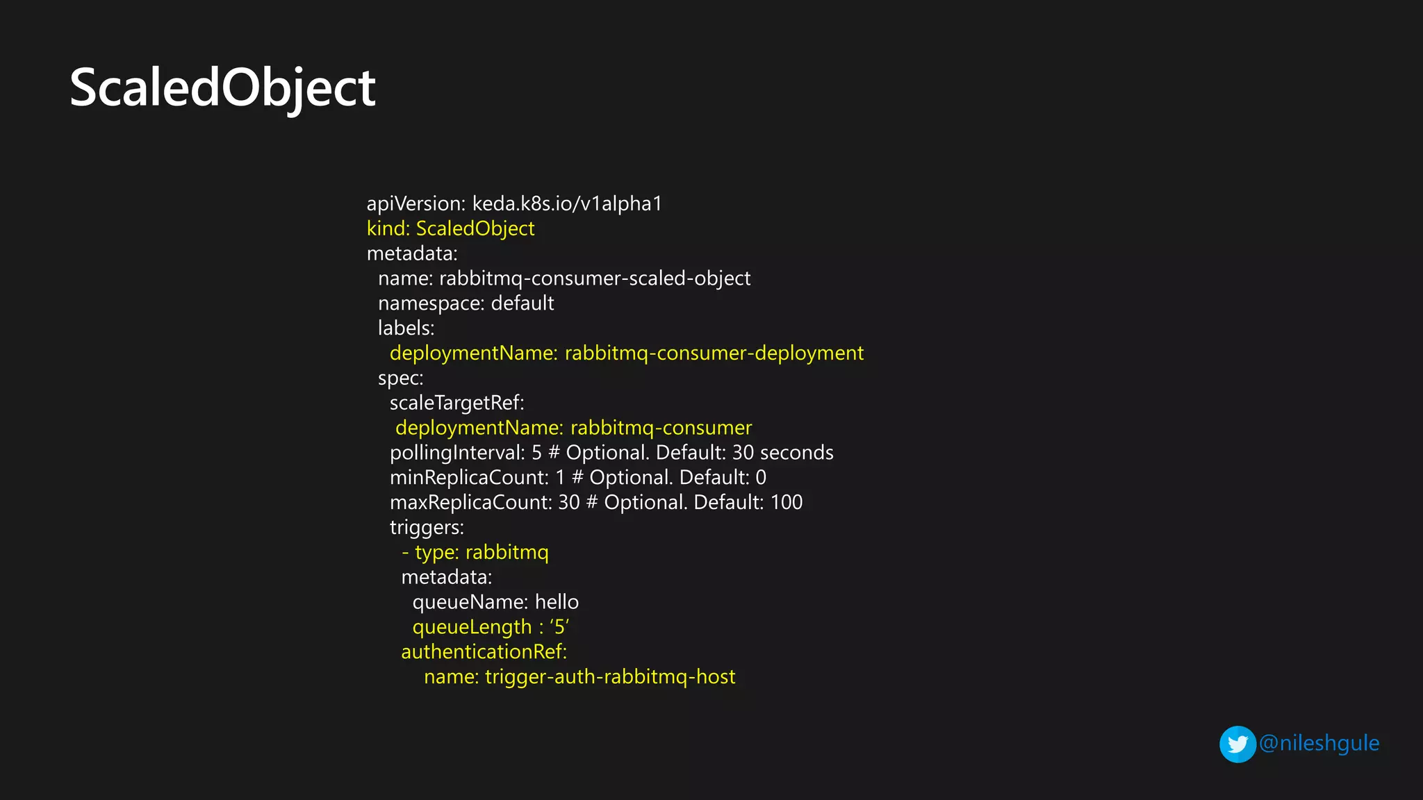 @nileshgule
apiVersion: keda.k8s.io/v1alpha1
kind: ScaledObject
metadata:
name: rabbitmq-consumer-scaled-object
namespace: default
labels:
deploymentName: rabbitmq-consumer-deployment
spec:
scaleTargetRef:
deploymentName: rabbitmq-consumer
pollingInterval: 5 # Optional. Default: 30 seconds
minReplicaCount: 1 # Optional. Default: 0
maxReplicaCount: 30 # Optional. Default: 100
triggers:
- type: rabbitmq
metadata:
queueName: hello
queueLength : ‘5’
authenticationRef:
name: trigger-auth-rabbitmq-host
 