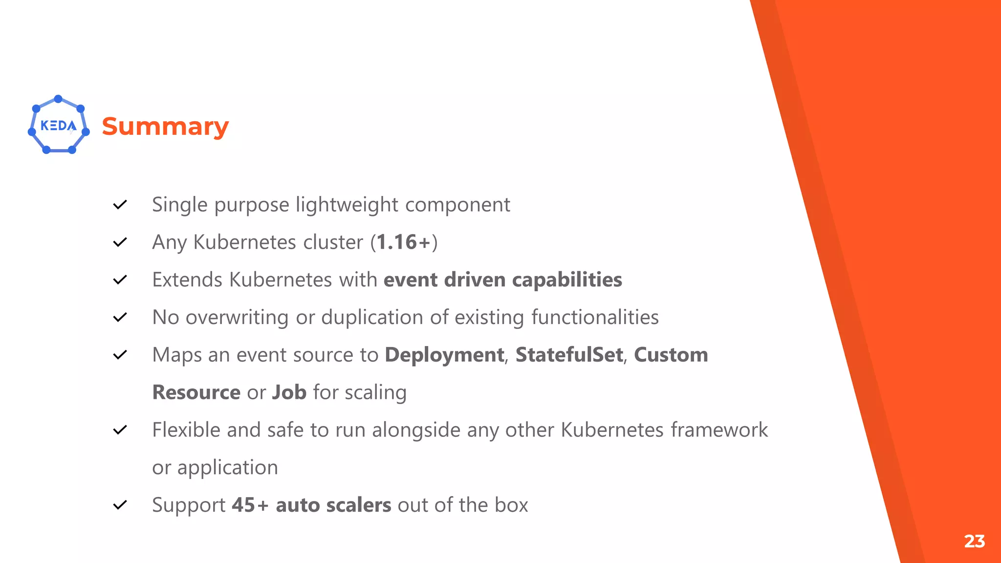 Summary
Single purpose lightweight component
Any Kubernetes cluster (1.16+)
Extends Kubernetes with event driven capabilities
No overwriting or duplication of existing functionalities
Maps an event source to Deployment, StatefulSet, Custom
Resource or Job for scaling
Flexible and safe to run alongside any other Kubernetes framework
or application
Support 45+ auto scalers out of the box
23
 