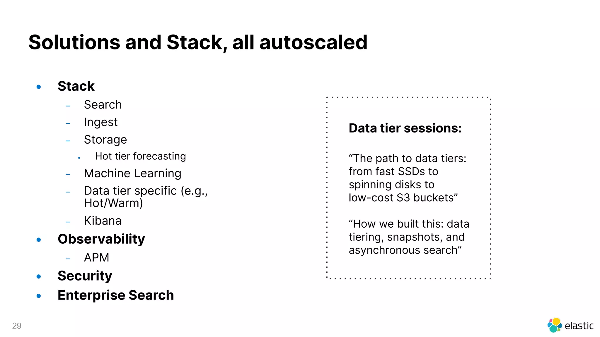 29
Solutions and Stack, all autoscaled
• Stack
– Search
– Ingest
– Storage
• Hot tier forecasting
– Machine Learning
– Data tier specific (e.g.,
Hot/Warm)
– Kibana
• Observability
– APM
• Security
• Enterprise Search
Data tier sessions:
“The path to data tiers:
from fast SSDs to
spinning disks to
low-cost S3 buckets”
“How we built this: data
tiering, snapshots, and
asynchronous search”
 