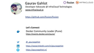 Developer Advocate @ InfraCloud Technologies
www.infracloud.io
https://github.com/fission/fission
Gaurav Gahlot
https://www.linkedin.com/in/gauravgahlot
https://gauravgahlot.in/
Docker Community Leader (Pune)
https://events.docker.com/pune/
@_gauravgahlot
Let’s Connect
 