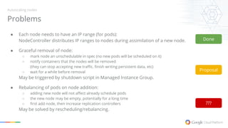 Problems
Autoscaling nodes
● Each node needs to have an IP range (for pods):
NodeController distributes IP ranges to nodes during assimilation of a new node.
● Graceful removal of node:
○ mark node an unschedulable in spec (no new pods will be scheduled on it)
○ notify containers that the nodes will be removed
(they can stop accepting new traffic, finish writing persistent data, etc)
○ wait for a while before removal
May be triggered by shutdown script in Managed Instance Group.
● Rebalancing of pods on node addition:
○ adding new node will not affect already schedule pods
○ the new node may be empty, potentially for a long time
○ first add node, then increase replication controllers
May be solved by rescheduling/rebalancing.
Done
Proposal
???
 