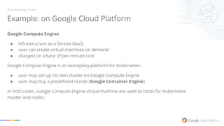 Example: on Google Cloud Platform
Autoscaling nodes
Google Compute Engine:
● Infrastructure as a Service (IaaS)
● user can create virtual machines on demand
● charged on a base of per-minute cost
Google Compute Engine is an exemplary platform for Kubernetes:
● user may set-up his own cluster on Google Compute Engine
● user may buy a predefined cluster (Google Container Engine)
In both cases, Google Compute Engine virtual machine are used as hosts for Kubernetes
master and nodes.
 