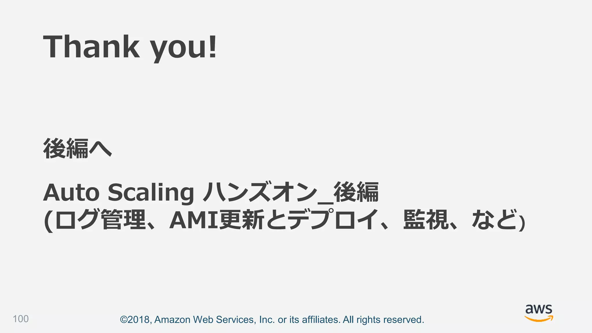 ©2018, Amazon Web Services, Inc. or its affiliates. All rights reserved.100
Auto Scaling ハンズオン_後編
(ログ管理、AMI更新とデプロイ、監視、など)
後編へ
Thank you!
 