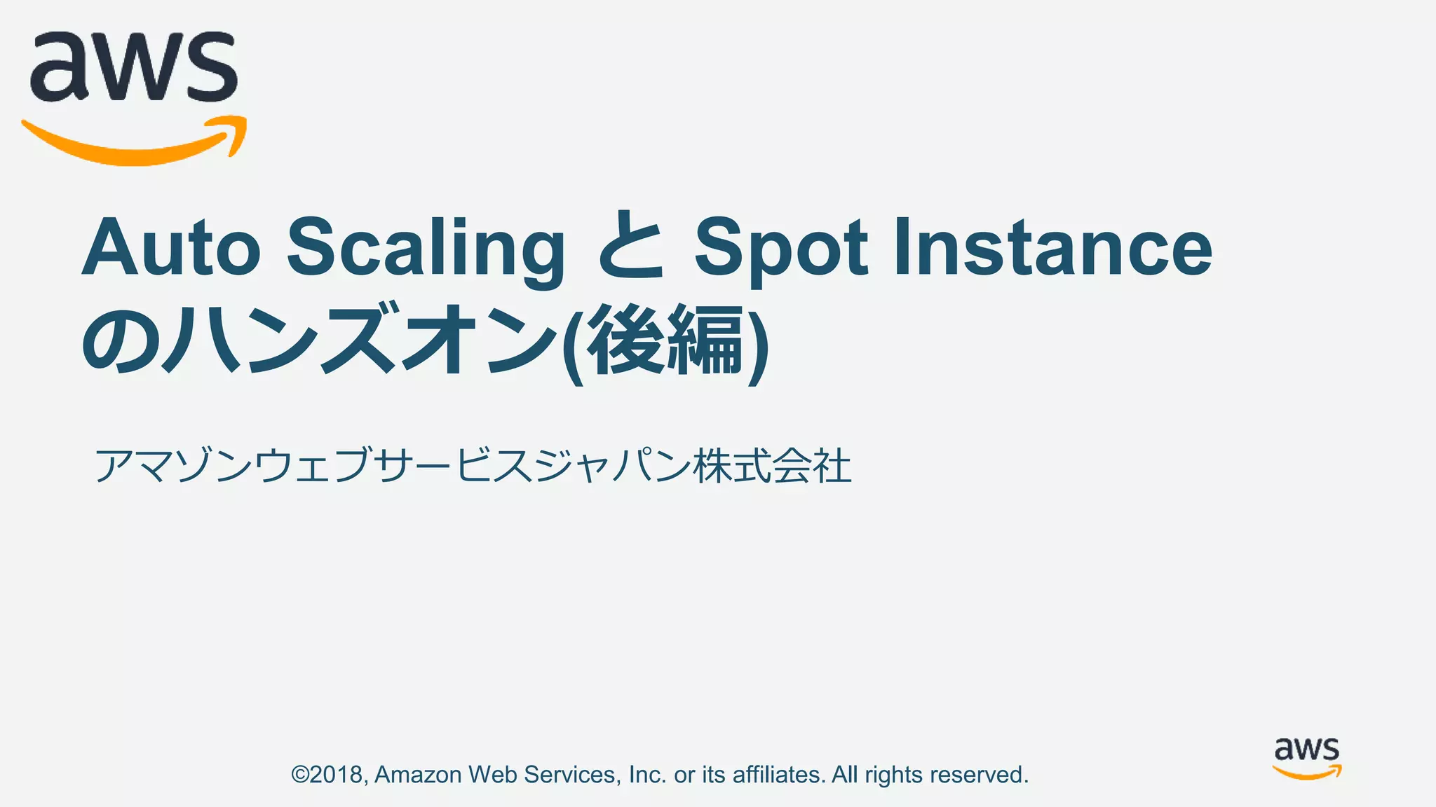 ©2018, Amazon Web Services, Inc. or its affiliates. All rights reserved.
Auto Scaling と Spot Instance
のハンズオン(後編)
アマゾンウェブサービスジャパン株式会社
 