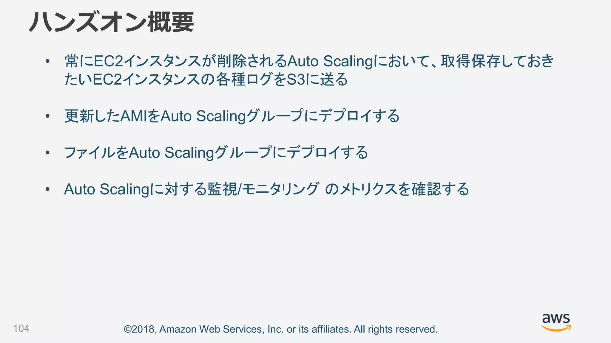©2018, Amazon Web Services, Inc. or its affiliates. All rights reserved.
ハンズオン概要
• 常にEC2インスタンスが削除されるAuto Scalingにおいて、取得保存しておき
たいEC2インスタンスの各種ログをS3に送る
• 更新したAMIをAuto Scalingグループにデプロイする
• ファイルをAuto Scalingグループにデプロイする
• Auto Scalingに対する監視/モニタリング のメトリクスを確認する
104
 