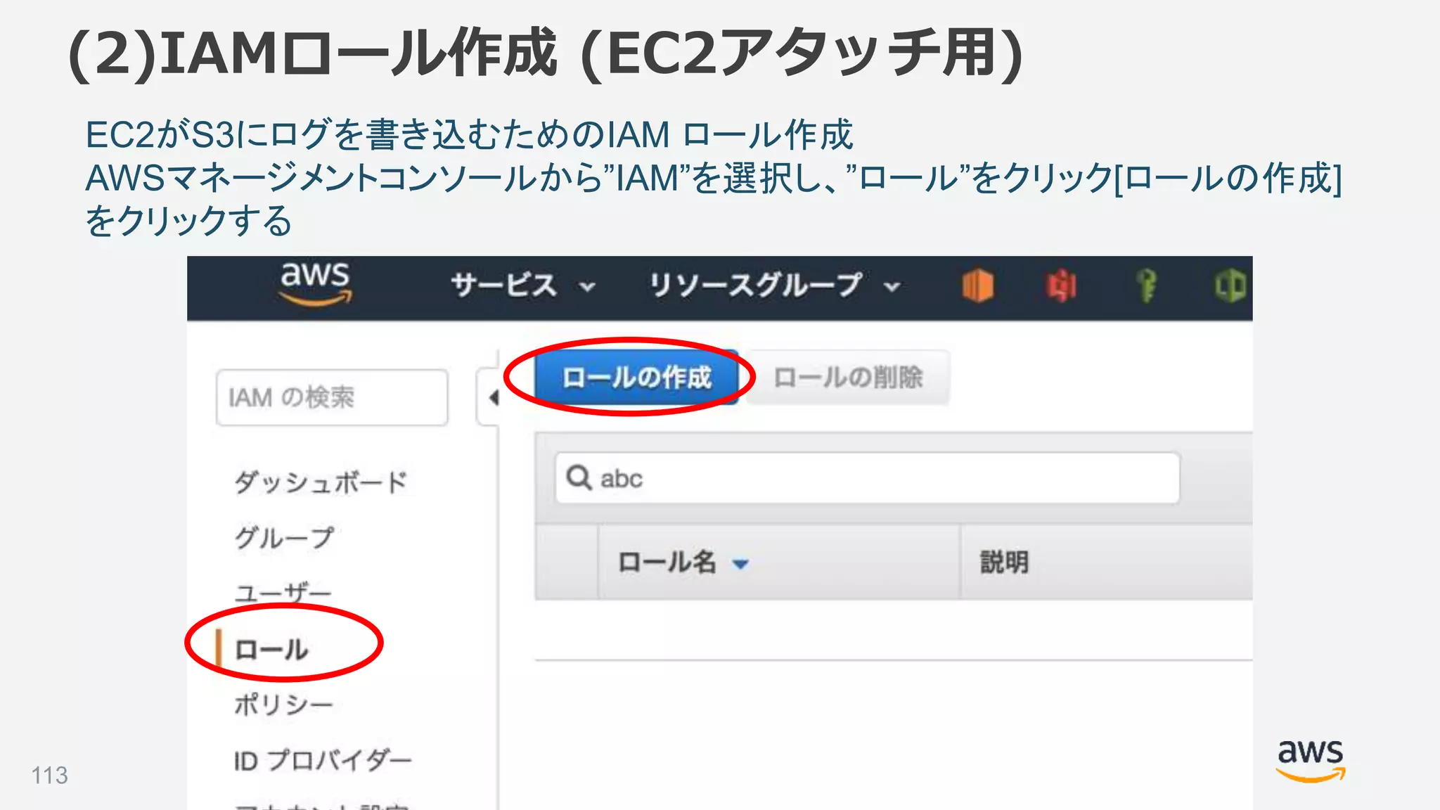 ©2018, Amazon Web Services, Inc. or its affiliates. All rights reserved.
(2)IAMロール作成 (EC2アタッチ用)
demo-minilakeでロール作成
EC2からAmazonESfullアクセスを付与
作成したロールをEC2にアタッチ
EC2がS3にログを書き込むためのIAM ロール作成
AWSマネージメントコンソールから”IAM”を選択し、”ロール”をクリック[ロールの作成]
をクリックする
113
 
