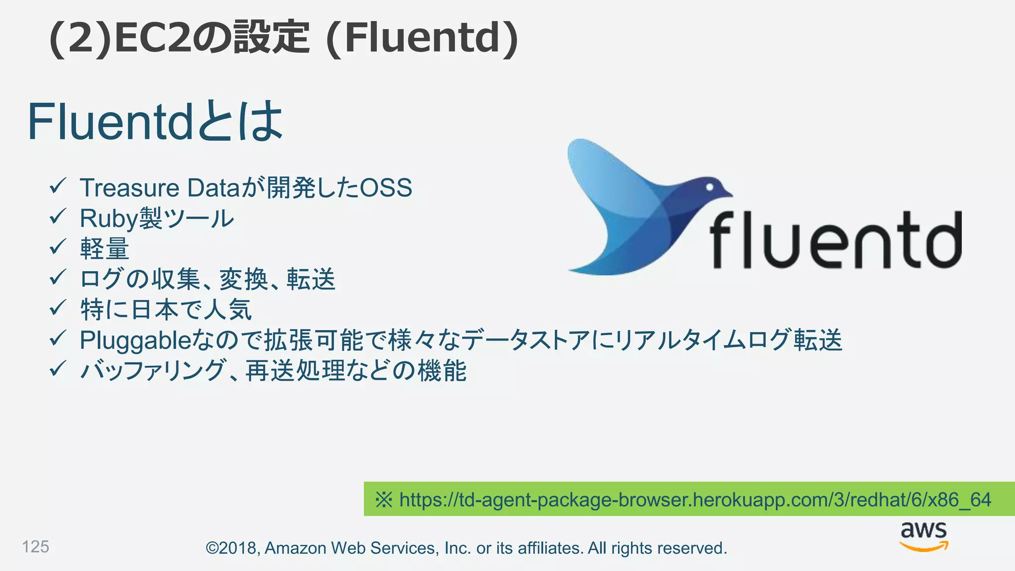 ©2018, Amazon Web Services, Inc. or its affiliates. All rights reserved.
(2)EC2の設定 (Fluentd)
Fluentdとは
 Treasure Dataが開発したOSS
 Ruby製ツール
 軽量
 ログの収集、変換、転送
 特に日本で人気
 Pluggableなので拡張可能で様々なデータストアにリアルタイムログ転送
 バッファリング、再送処理などの機能
※ https://td-agent-package-browser.herokuapp.com/3/redhat/6/x86_64
125
 
