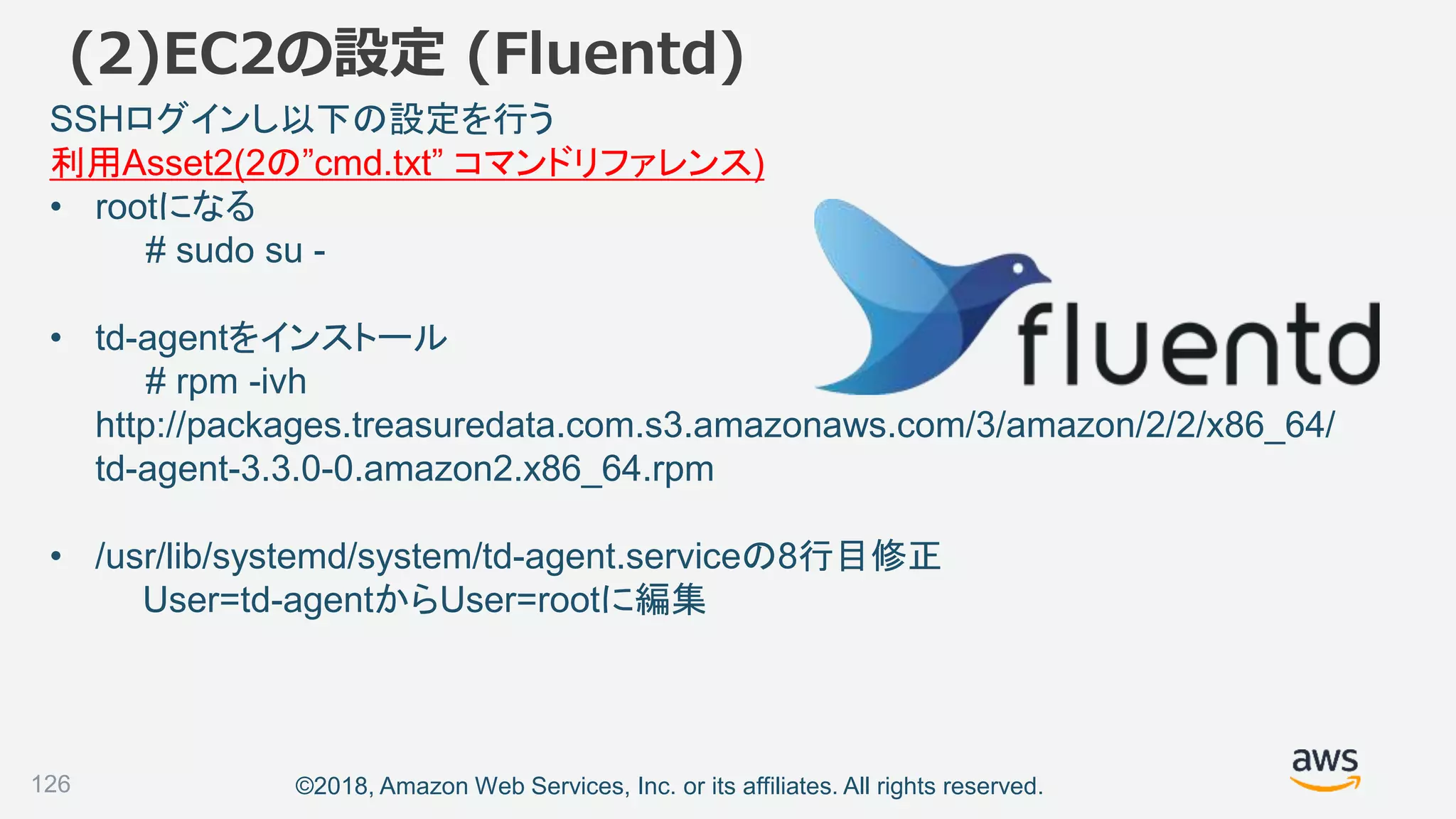 ©2018, Amazon Web Services, Inc. or its affiliates. All rights reserved.
(2)EC2の設定 (Fluentd)
SSHログインし以下の設定を行う
利用Asset2(2の”cmd.txt” コマンドリファレンス)
• rootになる
# sudo su -
• td-agentをインストール
# rpm -ivh
http://packages.treasuredata.com.s3.amazonaws.com/3/amazon/2/2/x86_64/
td-agent-3.3.0-0.amazon2.x86_64.rpm
• /usr/lib/systemd/system/td-agent.serviceの8行目修正
User=td-agentからUser=rootに編集
126
 
