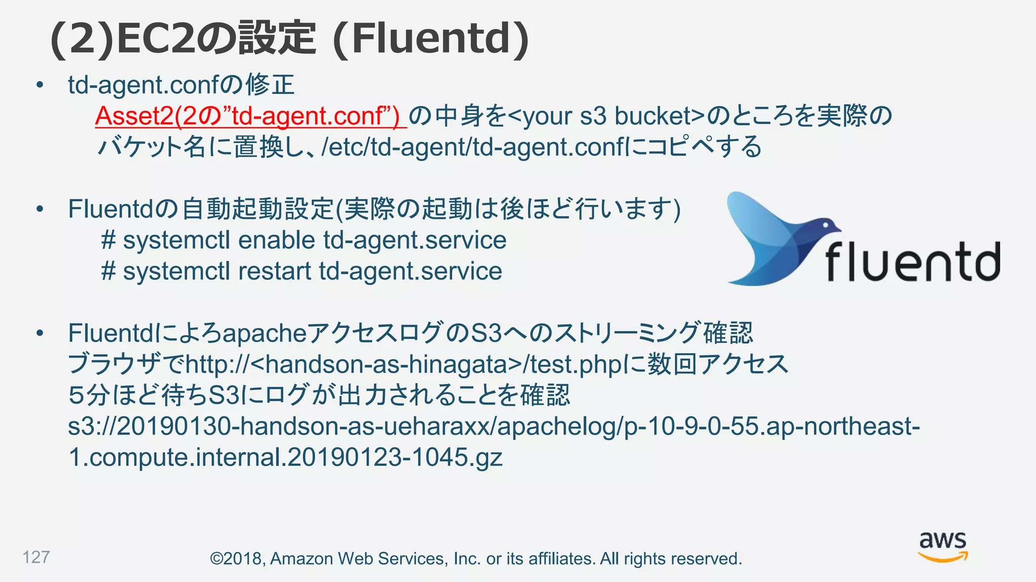 ©2018, Amazon Web Services, Inc. or its affiliates. All rights reserved.
(2)EC2の設定 (Fluentd)
• td-agent.confの修正
Asset2(2の”td-agent.conf”) の中身を<your s3 bucket>のところを実際の
バケット名に置換し、/etc/td-agent/td-agent.confにコピペする
• Fluentdの自動起動設定(実際の起動は後ほど行います)
# systemctl enable td-agent.service
# systemctl restart td-agent.service
• FluentdによろapacheアクセスログのS3へのストリーミング確認
ブラウザでhttp://<handson-as-hinagata>/test.phpに数回アクセス
５分ほど待ちS3にログが出力されることを確認
s3://20190130-handson-as-ueharaxx/apachelog/p-10-9-0-55.ap-northeast-
1.compute.internal.20190123-1045.gz
127
 