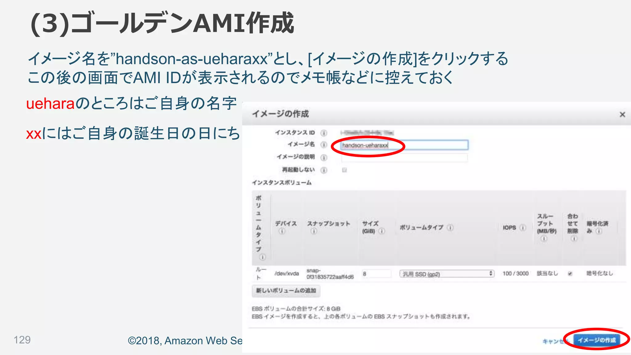 ©2018, Amazon Web Services, Inc. or its affiliates. All rights reserved.
(3)ゴールデンAMI作成
129
イメージ名を”handson-as-ueharaxx”とし、[イメージの作成]をクリックする
この後の画面でAMI IDが表示されるのでメモ帳などに控えておく
ueharaのところはご自身の名字
xxにはご自身の誕生日の日にち
 
