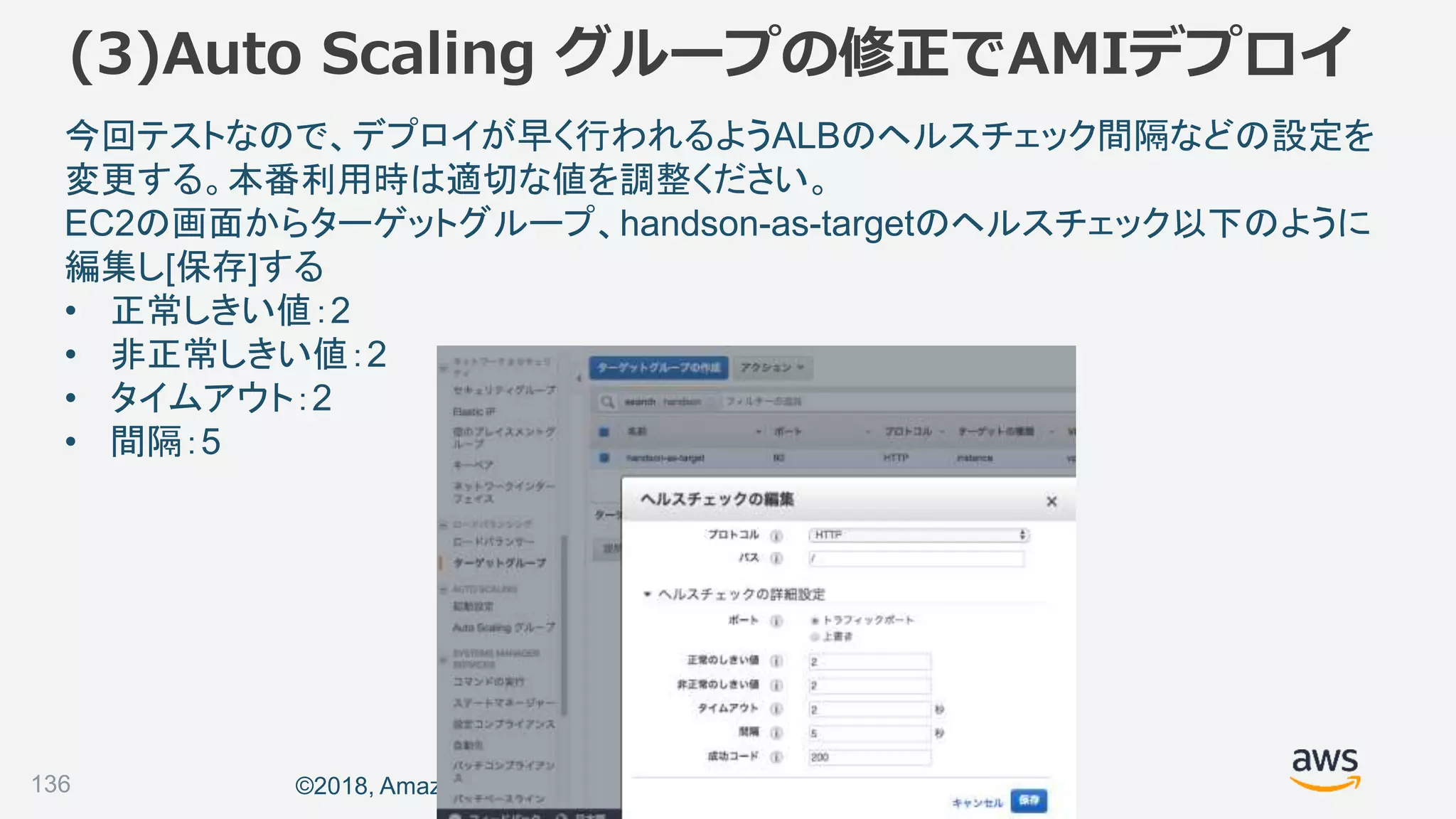 ©2018, Amazon Web Services, Inc. or its affiliates. All rights reserved.136
今回テストなので、デプロイが早く行われるようALBのヘルスチェック間隔などの設定を
変更する。本番利用時は適切な値を調整ください。
EC2の画面からターゲットグループ、handson-as-targetのヘルスチェック以下のように
編集し[保存]する
• 正常しきい値：2
• 非正常しきい値：2
• タイムアウト：2
• 間隔：5
(3)Auto Scaling グループの修正でAMIデプロイ
 