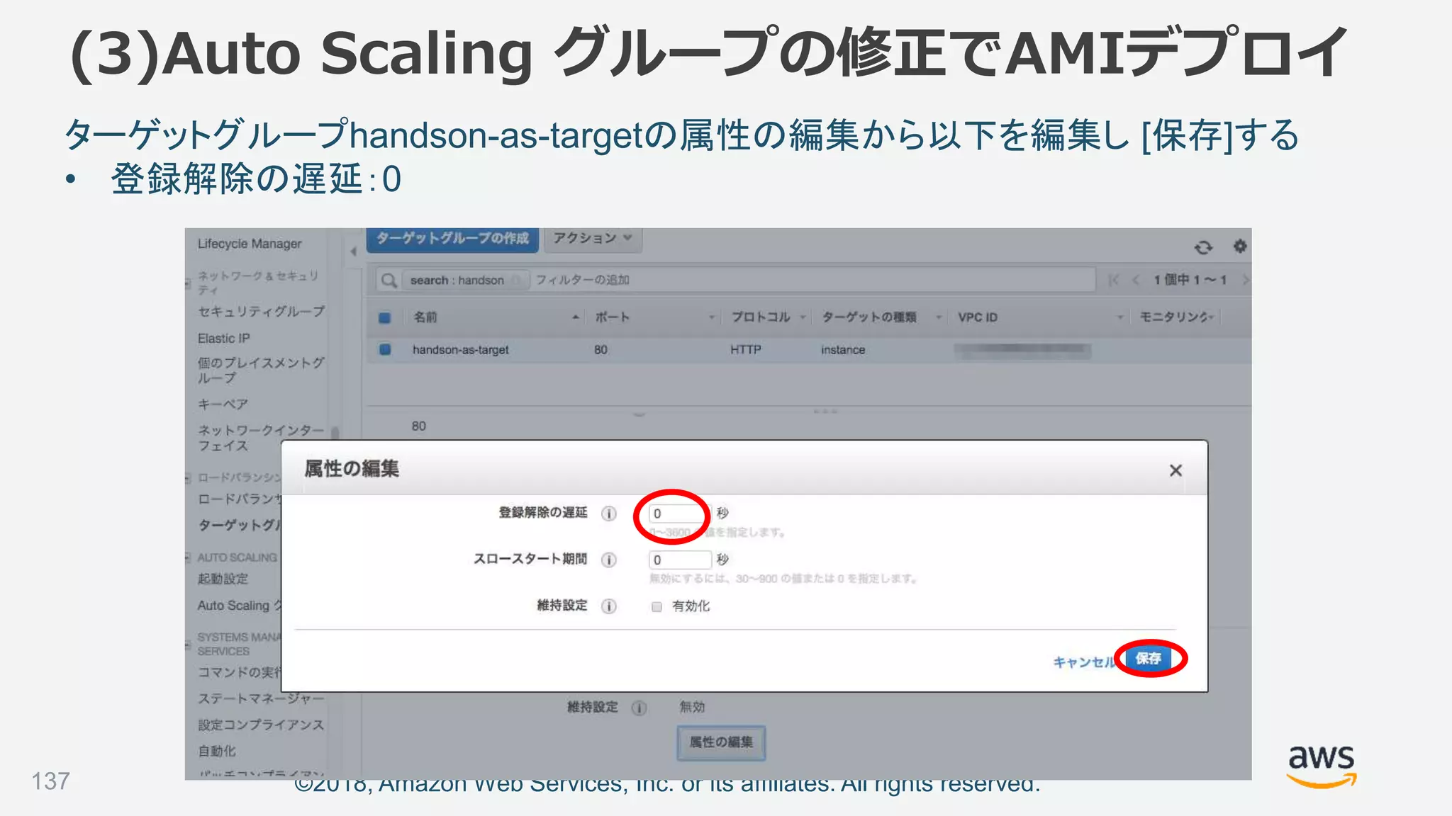 ©2018, Amazon Web Services, Inc. or its affiliates. All rights reserved.137
ターゲットグループhandson-as-targetの属性の編集から以下を編集し [保存]する
• 登録解除の遅延：0
(3)Auto Scaling グループの修正でAMIデプロイ
 