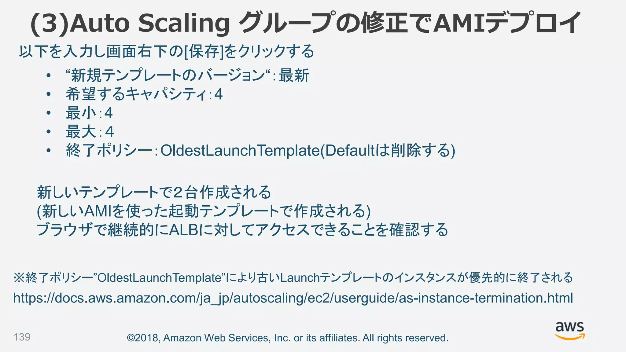 ©2018, Amazon Web Services, Inc. or its affiliates. All rights reserved.139
• “新規テンプレートのバージョン“：最新
• 希望するキャパシティ：4
• 最小：4
• 最大：４
• 終了ポリシー：OldestLaunchTemplate(Defaultは削除する)
以下を入力し画面右下の[保存]をクリックする
新しいテンプレートで２台作成される
(新しいAMIを使った起動テンプレートで作成される)
ブラウザで継続的にALBに対してアクセスできることを確認する
(3)Auto Scaling グループの修正でAMIデプロイ
https://docs.aws.amazon.com/ja_jp/autoscaling/ec2/userguide/as-instance-termination.html
※終了ポリシー”OldestLaunchTemplate”により古いLaunchテンプレートのインスタンスが優先的に終了される
 