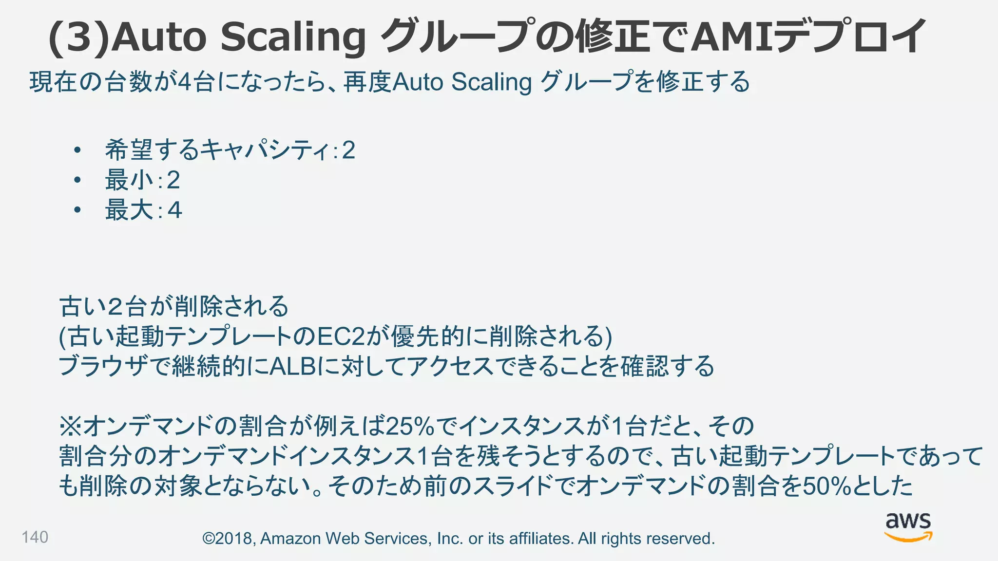 ©2018, Amazon Web Services, Inc. or its affiliates. All rights reserved.140
• 希望するキャパシティ：2
• 最小：2
• 最大：４
現在の台数が4台になったら、再度Auto Scaling グループを修正する
古い２台が削除される
(古い起動テンプレートのEC2が優先的に削除される)
ブラウザで継続的にALBに対してアクセスできることを確認する
※オンデマンドの割合が例えば25%でインスタンスが1台だと、その
割合分のオンデマンドインスタンス1台を残そうとするので、古い起動テンプレートであって
も削除の対象とならない。そのため前のスライドでオンデマンドの割合を50%とした
(3)Auto Scaling グループの修正でAMIデプロイ
 