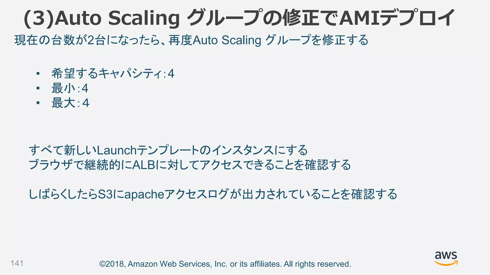 ©2018, Amazon Web Services, Inc. or its affiliates. All rights reserved.141
• 希望するキャパシティ：4
• 最小：4
• 最大：４
現在の台数が2台になったら、再度Auto Scaling グループを修正する
すべて新しいLaunchテンプレートのインスタンスにする
ブラウザで継続的にALBに対してアクセスできることを確認する
しばらくしたらS3にapacheアクセスログが出力されていることを確認する
(3)Auto Scaling グループの修正でAMIデプロイ
 