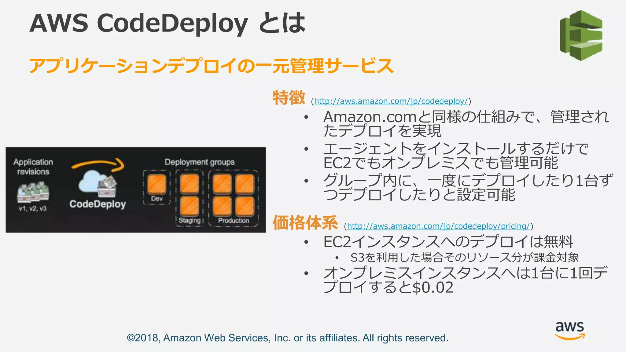 ©2018, Amazon Web Services, Inc. or its affiliates. All rights reserved.
AWS CodeDeploy とは
特徴 (http://aws.amazon.com/jp/codedeploy/)
• Amazon.comと同様の仕組みで、管理され
たデプロイを実現
• エージェントをインストールするだけで
EC2でもオンプレミスでも管理可能
• グループ内に、一度にデプロイしたり1台ず
つデプロイしたりと設定可能
価格体系 (http://aws.amazon.com/jp/codedeploy/pricing/)
• EC2インスタンスへのデプロイは無料
• S3を利用した場合そのリソース分が課金対象
• オンプレミスインスタンスへは1台に1回デ
プロイすると$0.02
アプリケーションデプロイの一元管理サービス
 