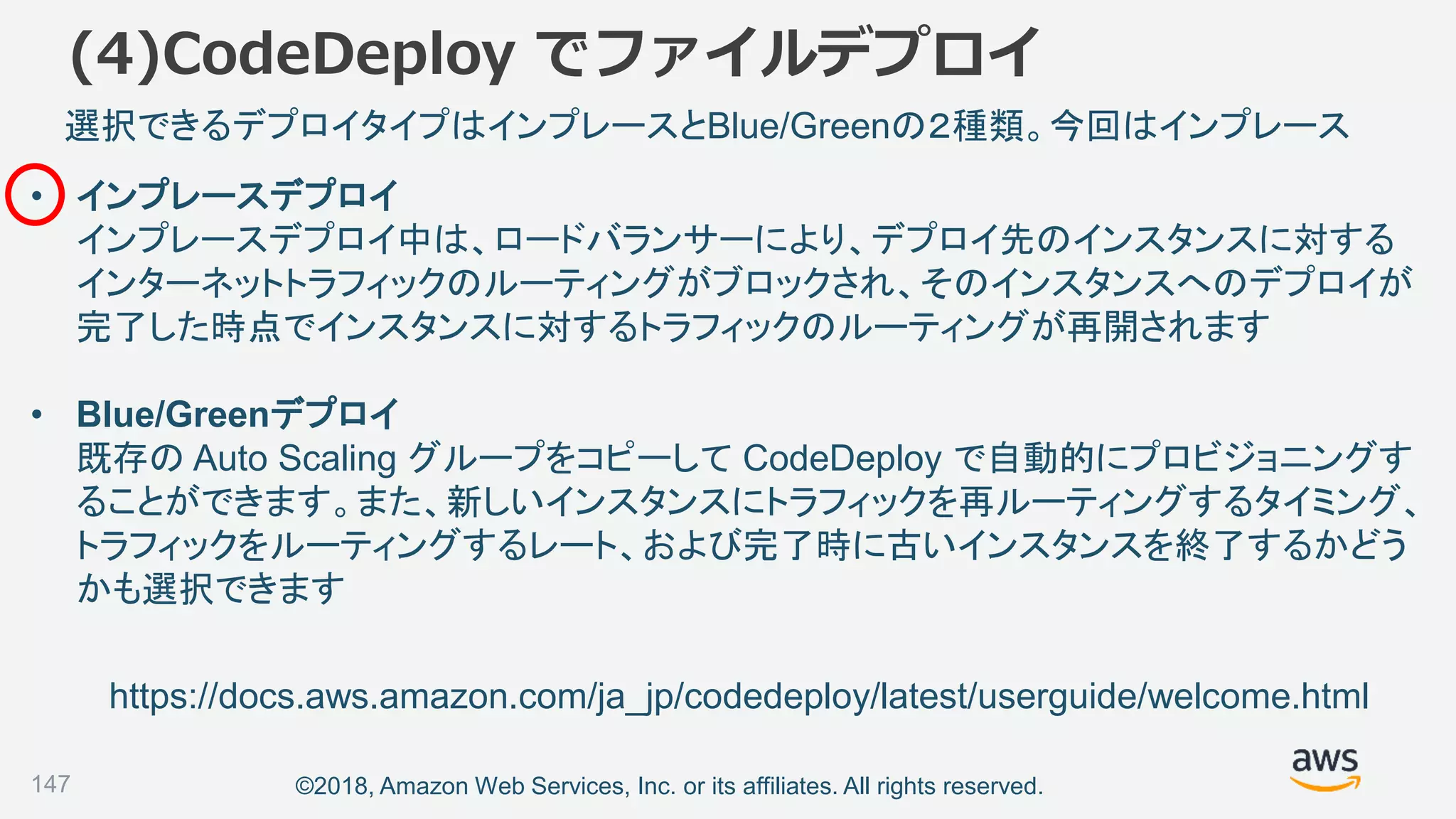 ©2018, Amazon Web Services, Inc. or its affiliates. All rights reserved.147
選択できるデプロイタイプはインプレースとBlue/Greenの２種類。今回はインプレース
https://docs.aws.amazon.com/ja_jp/codedeploy/latest/userguide/welcome.html
• インプレースデプロイ
インプレースデプロイ中は、ロードバランサーにより、デプロイ先のインスタンスに対する
インターネットトラフィックのルーティングがブロックされ、そのインスタンスへのデプロイが
完了した時点でインスタンスに対するトラフィックのルーティングが再開されます
• Blue/Greenデプロイ
既存の Auto Scaling グループをコピーして CodeDeploy で自動的にプロビジョニングす
ることができます。また、新しいインスタンスにトラフィックを再ルーティングするタイミング、
トラフィックをルーティングするレート、および完了時に古いインスタンスを終了するかどう
かも選択できます
(4)CodeDeploy でファイルデプロイ
 