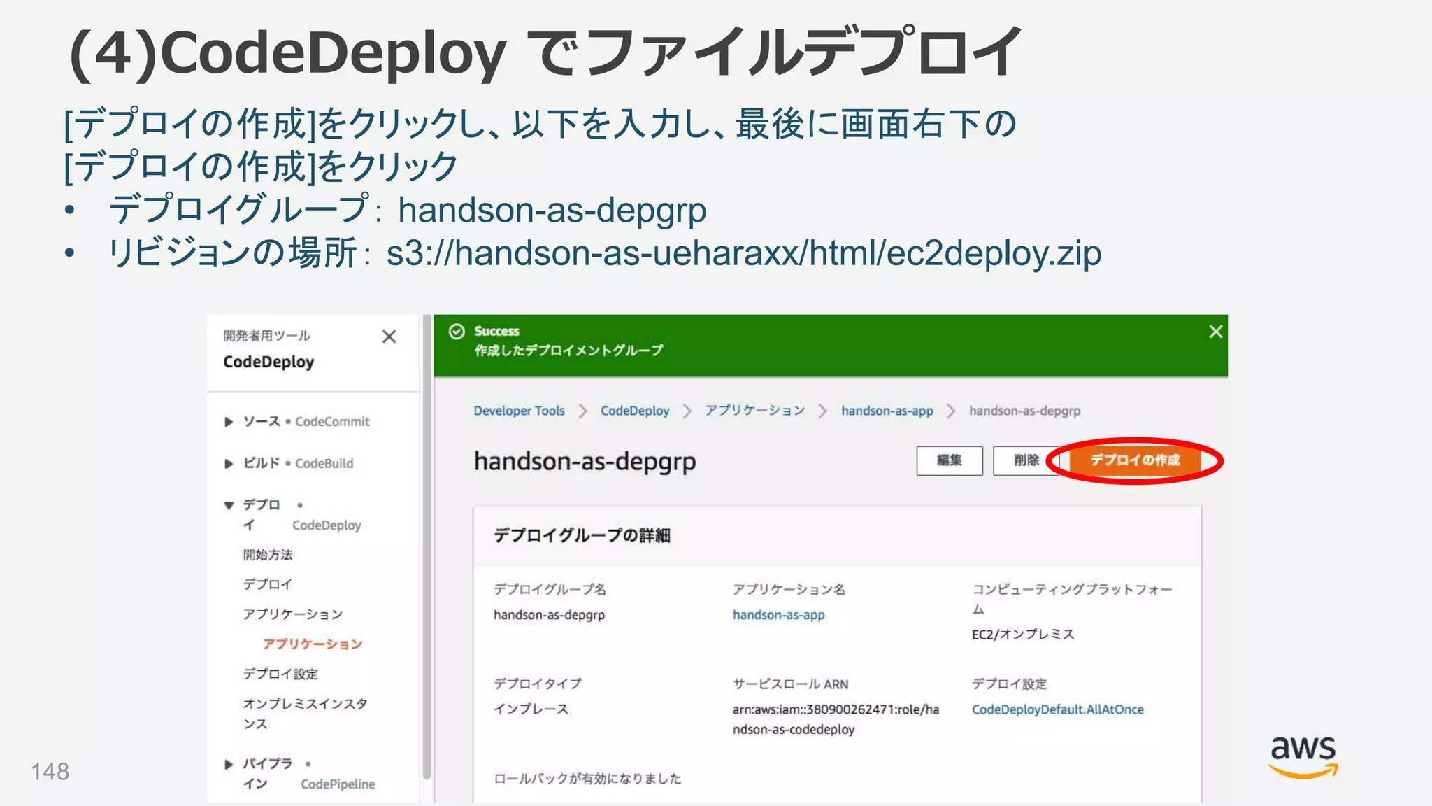 ©2018, Amazon Web Services, Inc. or its affiliates. All rights reserved.148
[デプロイの作成]をクリックし、以下を入力し、最後に画面右下の
[デプロイの作成]をクリック
• デプロイグループ： handson-as-depgrp
• リビジョンの場所： s3://handson-as-ueharaxx/html/ec2deploy.zip
(4)CodeDeploy でファイルデプロイ
 