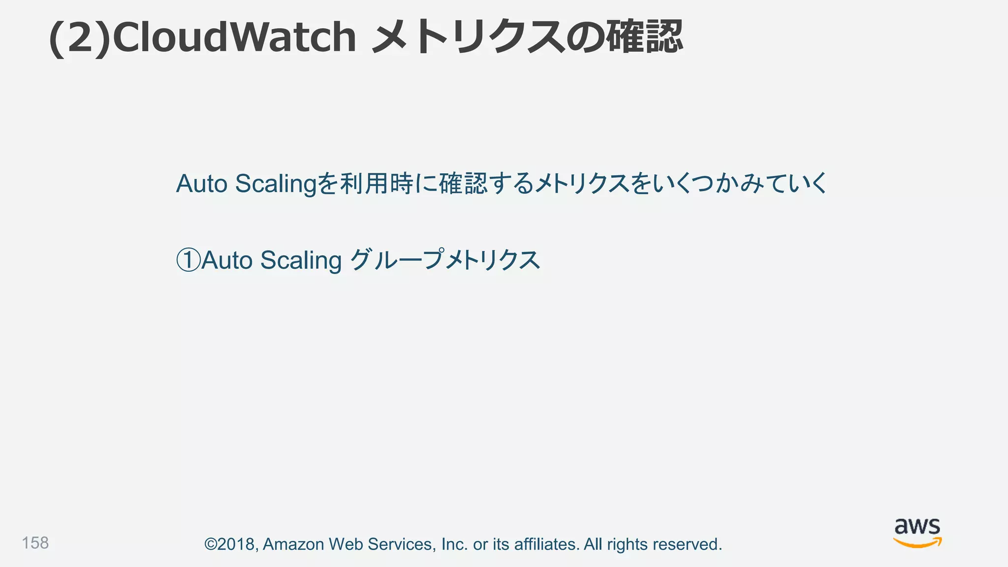 ©2018, Amazon Web Services, Inc. or its affiliates. All rights reserved.
(2)CloudWatch メトリクスの確認
158
Auto Scalingを利用時に確認するメトリクスをいくつかみていく
①Auto Scaling グループメトリクス
 