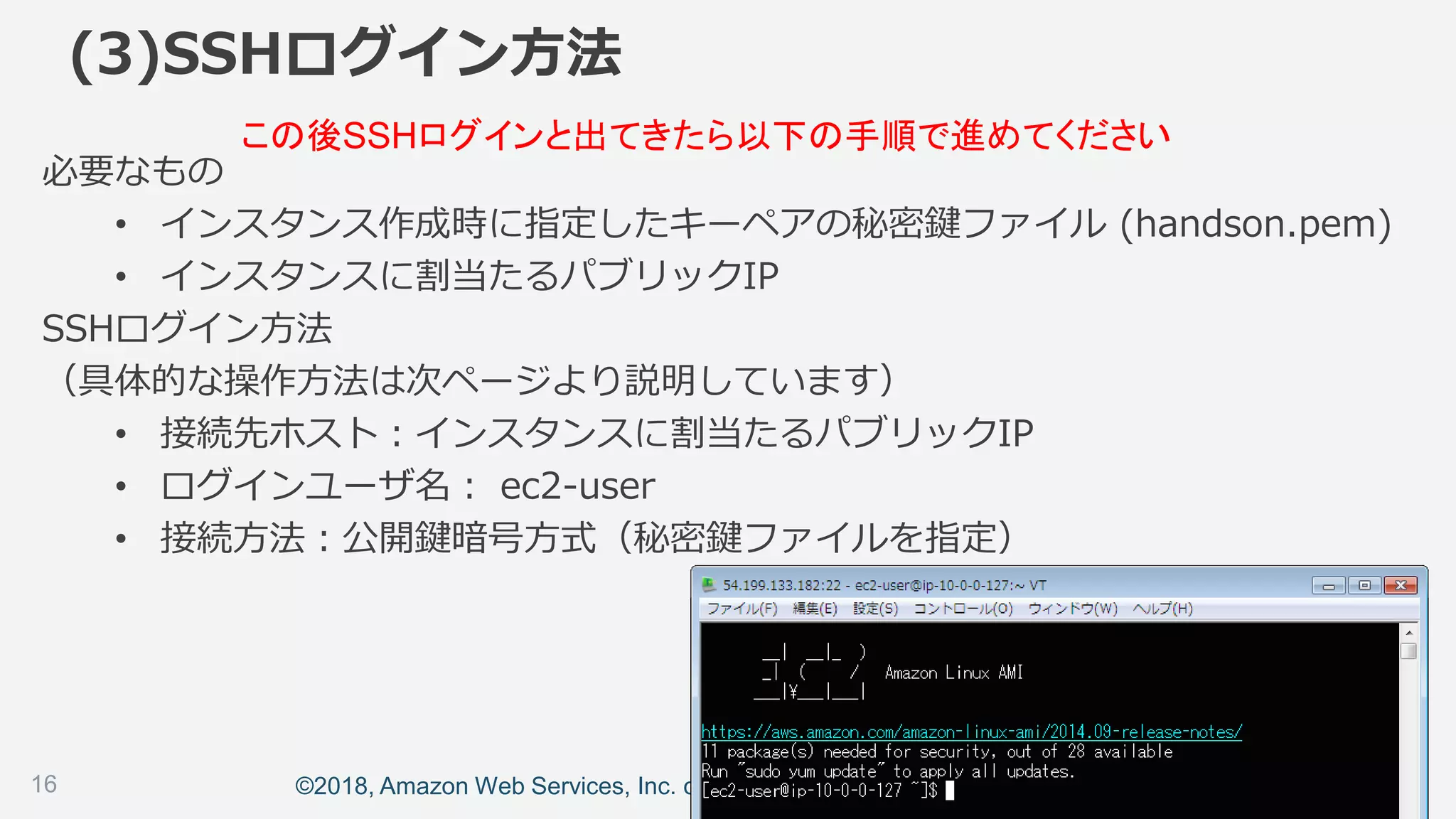 ©2018, Amazon Web Services, Inc. or its affiliates. All rights reserved.
(3)SSHログイン方法
必要なもの
• インスタンス作成時に指定したキーペアの秘密鍵ファイル (handson.pem)
• インスタンスに割当たるパブリックIP
SSHログイン方法
（具体的な操作方法は次ページより説明しています）
• 接続先ホスト：インスタンスに割当たるパブリックIP
• ログインユーザ名： ec2-user
• 接続方法：公開鍵暗号方式（秘密鍵ファイルを指定）
この後SSHログインと出てきたら以下の手順で進めてください
16
 